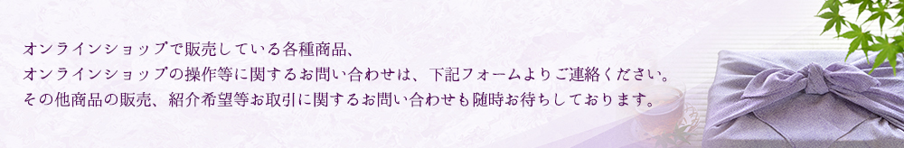 オンラインショップで販売している各種商品、オンラインショップの操作等に関するお問い合わせは、下記フォームよりご連絡ください。その他商品の販売、紹介希望等お取引に関するお問い合わせも随時お待ちしております。