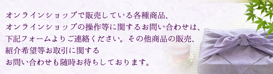 オンラインショップで販売している各種商品、オンラインショップの操作等に関するお問い合わせは、下記フォームよりご連絡ください。その他商品の販売、紹介希望等お取引に関するお問い合わせも随時お待ちしております。
